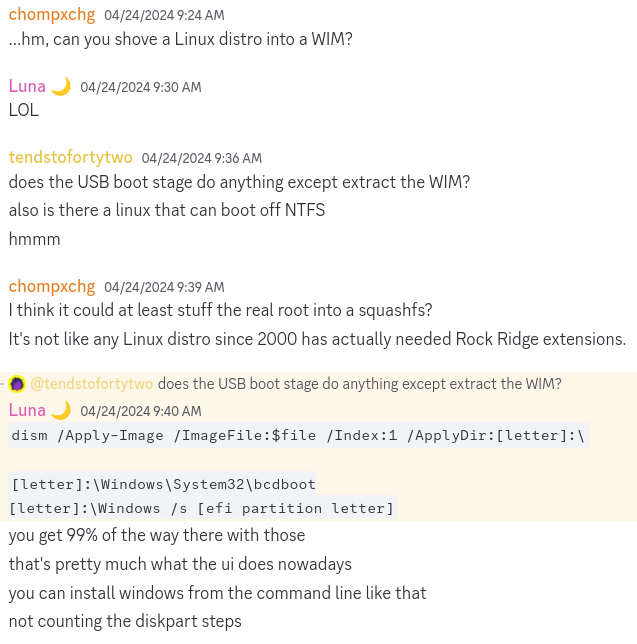 A screenshot of a Discord conversation. chompxchg asks if you could shove a Linux distro into a WIM. Luna laughs. tendstofortytwo wonders if the USB boot stage of the installer does anything other than extracting the WIM, and if you could install Linux on an NTFS partition. chompxchg points out that at the very least the WIM could contain a Linux squashfs, and that nothing since the 2000s has used the Rock Ridge extensions. Luna notes that the Windows installer UI basically just runs DISM to extract the WIM file and bcdboot to make the partition bootable, on top of the actual disk partitioning.
